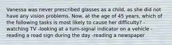 Vanessa was never prescribed glasses as a child, as she did not have any vision problems. Now, at the age of 45 years, which of the following tasks is most likely to cause her difficulty? -watching TV -looking at a turn-signal indicator on a vehicle -reading a road sign during the day -reading a newspaper