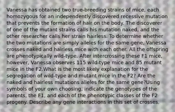 Vanessa has obtained two true-breeding strains of mice, each homozygous for an independently discovered recessive mutation that prevents the formation of hair on the body. The discoverer of one of the mutant strains calls his mutation naked, and the other researcher calls her strain hairless. To determine whether the two mutations are simply alleles for the same gene, Vanessa crosses naked and hairless mice with each other. All the offspring are phenotypically wild-type. After intercrossing these F1 mice, however, Vanessa observes 115 wild-type mice and 85 mutant mice in the F2.What is the most likely explanation for the segregation of wild-type and mutant mice in the F2? Are the naked and hairless mutations alleles for the same gene?Using symbols of your own choosing, indicate the genotypes of the parents, the F1, and each of the phenotypic classes of the F2 progeny. Describe any gene interactions in this set of crosses.