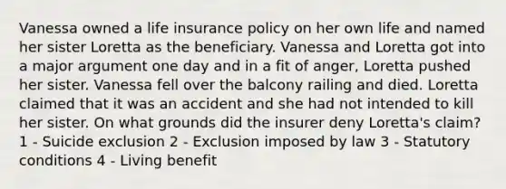 Vanessa owned a life insurance policy on her own life and named her sister Loretta as the beneficiary. Vanessa and Loretta got into a major argument one day and in a fit of anger, Loretta pushed her sister. Vanessa fell over the balcony railing and died. Loretta claimed that it was an accident and she had not intended to kill her sister. On what grounds did the insurer deny Loretta's claim? 1 - Suicide exclusion 2 - Exclusion imposed by law 3 - Statutory conditions 4 - Living benefit