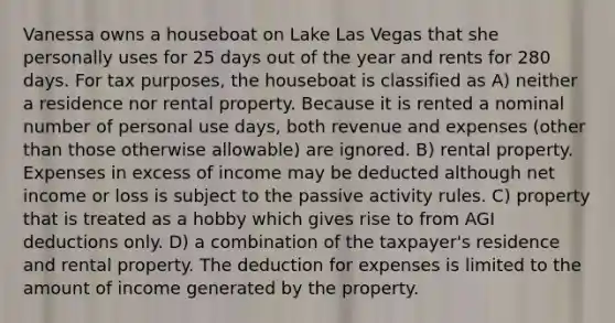 Vanessa owns a houseboat on Lake Las Vegas that she personally uses for 25 days out of the year and rents for 280 days. For tax purposes, the houseboat is classified as A) neither a residence nor rental property. Because it is rented a nominal number of personal use days, both revenue and expenses (other than those otherwise allowable) are ignored. B) rental property. Expenses in excess of income may be deducted although net income or loss is subject to the passive activity rules. C) property that is treated as a hobby which gives rise to from AGI deductions only. D) a combination of the taxpayer's residence and rental property. The deduction for expenses is limited to the amount of income generated by the property.