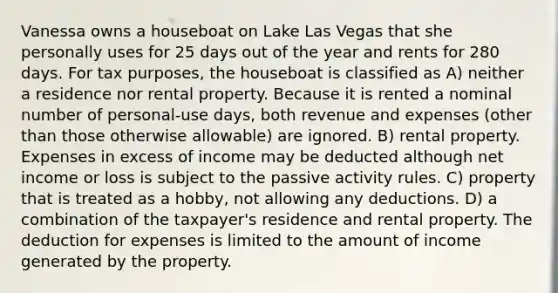 Vanessa owns a houseboat on Lake Las Vegas that she personally uses for 25 days out of the year and rents for 280 days. For tax purposes, the houseboat is classified as A) neither a residence nor rental property. Because it is rented a nominal number of personal-use days, both revenue and expenses (other than those otherwise allowable) are ignored. B) rental property. Expenses in excess of income may be deducted although net income or loss is subject to the passive activity rules. C) property that is treated as a hobby, not allowing any deductions. D) a combination of the taxpayer's residence and rental property. The deduction for expenses is limited to the amount of income generated by the property.