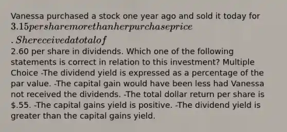 Vanessa purchased a stock one year ago and sold it today for 3.15 per share more than her purchase price. She received a total of2.60 per share in dividends. Which one of the following statements is correct in relation to this investment? Multiple Choice -The dividend yield is expressed as a percentage of the par value. -The capital gain would have been less had Vanessa not received the dividends. -The total dollar return per share is .55. -The capital gains yield is positive. -The dividend yield is greater than the capital gains yield.