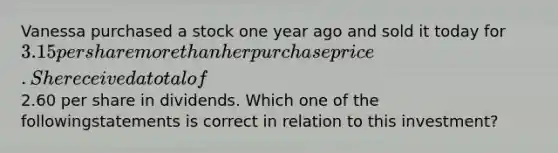 Vanessa purchased a stock one year ago and sold it today for 3.15 per share more than herpurchase price. She received a total of2.60 per share in dividends. Which one of the followingstatements is correct in relation to this investment?