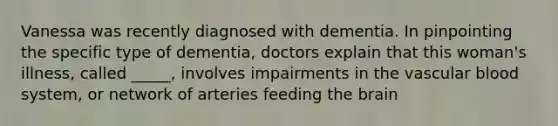 Vanessa was recently diagnosed with dementia. In pinpointing the specific type of dementia, doctors explain that this woman's illness, called _____, involves impairments in the vascular blood system, or network of arteries feeding the brain