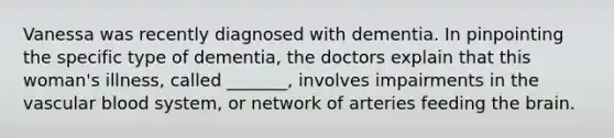 Vanessa was recently diagnosed with dementia. In pinpointing the specific type of dementia, the doctors explain that this woman's illness, called _______, involves impairments in the vascular blood system, or network of arteries feeding the brain.