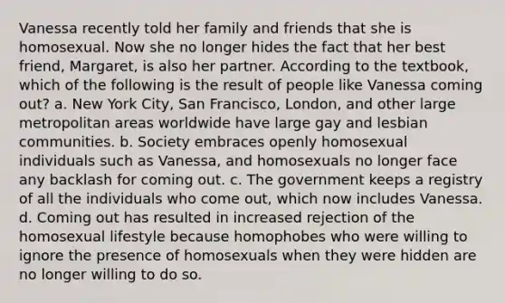 Vanessa recently told her family and friends that she is homosexual. Now she no longer hides the fact that her best friend, Margaret, is also her partner. According to the textbook, which of the following is the result of people like Vanessa coming out? a. New York City, San Francisco, London, and other large metropolitan areas worldwide have large gay and lesbian communities. b. Society embraces openly homosexual individuals such as Vanessa, and homosexuals no longer face any backlash for coming out. c. The government keeps a registry of all the individuals who come out, which now includes Vanessa. d. Coming out has resulted in increased rejection of the homosexual lifestyle because homophobes who were willing to ignore the presence of homosexuals when they were hidden are no longer willing to do so.