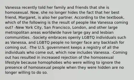 Vanessa recently told her family and friends that she is homosexual. Now, she no longer hides the fact that her best friend, Margaret, is also her partner. According to the textbook, which of the following is the result of people like Vanessa coming out? -New York City, San Francisco, London, and other large metropolitan areas worldwide have large gay and lesbian communities. -Society embraces openly LGBTQ individuals such as Vanessa, and LGBTQ people no longer face any backlash for coming out. -The U.S. government keeps a registry of all the individuals who come out, which now includes Vanessa. -Coming out has resulted in increased rejection of the homosexual lifestyle because homophobes who were willing to ignore the presence of homosexual people when they were hidden are no longer willing to do so.