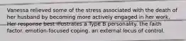 Vanessa relieved some of the stress associated with the death of her husband by becoming more actively engaged in her work. Her response best illustrates a Type B personality. the faith factor. emotion-focused coping. an external locus of control.