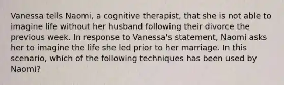 Vanessa tells Naomi, a cognitive therapist, that she is not able to imagine life without her husband following their divorce the previous week. In response to Vanessa's statement, Naomi asks her to imagine the life she led prior to her marriage. In this scenario, which of the following techniques has been used by Naomi?