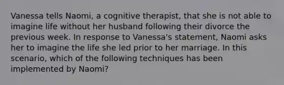 Vanessa tells Naomi, a cognitive therapist, that she is not able to imagine life without her husband following their divorce the previous week. In response to Vanessa's statement, Naomi asks her to imagine the life she led prior to her marriage. In this scenario, which of the following techniques has been implemented by Naomi?