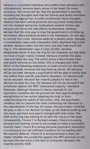 Vanessa is a troubled individual who suffers from delusions and schizophrenia. Vanessa hears voices in her head. On many occasions, the voices tell her that the government is secretly recording her thoughts and that her friends and family members are plotting against her. In order to eliminate these thoughts, Vanessa had been taking powerful anti-psychotic medications, but she stopped taking the medications several months ago because she found the side effects burdensome. Vanessa decides that the only way to stop the government is to blow up the federal office building located in her hometown. On her way to commit this crime, Vanessa walks by a jewelry store. Vanessa is immediately taken with a beautiful men's diamond ring in the window. Vanessa walks into the store and asks how much the ring is. The storekeeper says it costs 5,000. Vanessa desperately wants to buy the ring for her husband, but she does not have enough money. Instead, Vanessa smashes the glass case and takes the ring. The police arrive a few minutes later and tackle Vanessa on the street. She is charged with theft. Which of the following statements is most correct? (A) Vanessa will be excused, because she was hearing voices. (B) Vanessa will be excused, because a psychiatrist will be able to testify that she suffers from specific psychiatric disorders. (C) Vanessa will not be excused, because her insanity played no role in her decision to steal the ring. (D) Vanessa will not be excused if the jurisdiction applies the MPC "substantial capacity" standard. Rationale: Although Vanessa is clearly mentally ill, her psychiatric condition did not prevent her from appreciating the wrongfulness of her action (stealing the ring) or from understanding the nature of her action. Also, the psychiatric condition did not prevent her from conforming her behavior to the requirements of the law. Of course, the psychiatric condition did play a role in her decision to blow up the federal building, but she never got there and wasn't charged with that crime. The theft of the ring had nothing to do with the voices in her head. Consequently, Choice C is the best answer. Choice A is wrong because just hearing voices is not enough to make a successful insanity claim. Choice B is wrong because psychiatric testimony is a necessary but not sufficient condition for succeeding with the insanity defense. Choice D is wrong because it does not matter whether the jurisdiction applies the MPC provision or not because the real issue is the lack of connection between the insanity and the theft.
