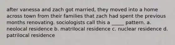 after vanessa and zach got married, they moved into a home across town from their families that zach had spent the previous months renovating. sociologists call this a _____ pattern. a. neolocal residence b. matrilocal residence c. nuclear residence d. patrilocal residence