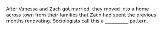 After Vanessa and Zach got married, they moved into a home across town from their families that Zach had spent the previous months renovating. Sociologists call this a __________ pattern.