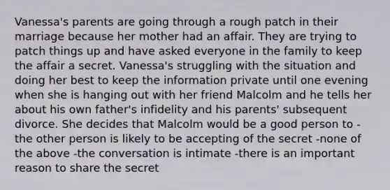 Vanessa's parents are going through a rough patch in their marriage because her mother had an affair. They are trying to patch things up and have asked everyone in the family to keep the affair a secret. Vanessa's struggling with the situation and doing her best to keep the information private until one evening when she is hanging out with her friend Malcolm and he tells her about his own father's infidelity and his parents' subsequent divorce. She decides that Malcolm would be a good person to -the other person is likely to be accepting of the secret -none of the above -the conversation is intimate -there is an important reason to share the secret