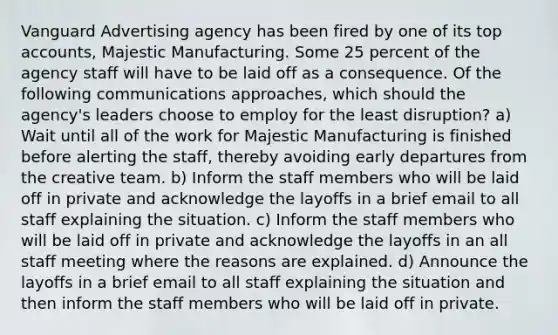 Vanguard Advertising agency has been fired by one of its top accounts, Majestic Manufacturing. Some 25 percent of the agency staff will have to be laid off as a consequence. Of the following communications approaches, which should the agency's leaders choose to employ for the least disruption? a) Wait until all of the work for Majestic Manufacturing is finished before alerting the staff, thereby avoiding early departures from the creative team. b) Inform the staff members who will be laid off in private and acknowledge the layoffs in a brief email to all staff explaining the situation. c) Inform the staff members who will be laid off in private and acknowledge the layoffs in an all staff meeting where the reasons are explained. d) Announce the layoffs in a brief email to all staff explaining the situation and then inform the staff members who will be laid off in private.