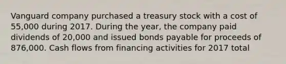 Vanguard company purchased a treasury stock with a cost of 55,000 during 2017. During the year, the company paid dividends of 20,000 and issued bonds payable for proceeds of 876,000. Cash flows from financing activities for 2017 total