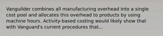 Vanguilder combines all manufacturing overhead into a single cost pool and allocates this overhead to products by using machine hours. Activity-based costing would likely show that with Vanguard's current procedures that...