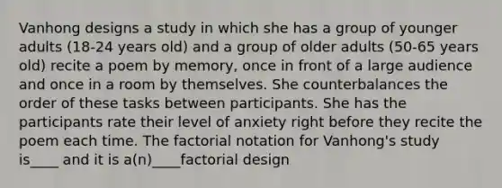 Vanhong designs a study in which she has a group of younger adults (18-24 years old) and a group of older adults (50-65 years old) recite a poem by memory, once in front of a large audience and once in a room by themselves. She counterbalances the order of these tasks between participants. She has the participants rate their level of anxiety right before they recite the poem each time. The factorial notation for Vanhong's study is____ and it is a(n)____factorial design