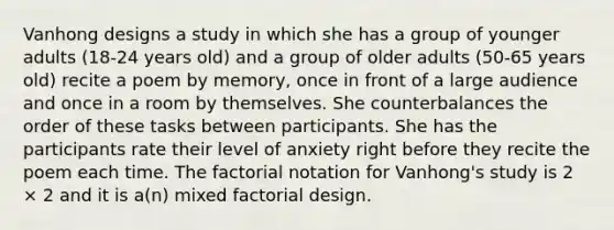 Vanhong designs a study in which she has a group of younger adults (18-24 years old) and a group of older adults (50-65 years old) recite a poem by memory, once in front of a large audience and once in a room by themselves. She counterbalances the order of these tasks between participants. She has the participants rate their level of anxiety right before they recite the poem each time. The factorial notation for Vanhong's study is 2 × 2 and it is a(n) mixed factorial design.