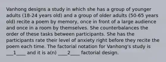 Vanhong designs a study in which she has a group of younger adults (18-24 years old) and a group of older adults (50-65 years old) recite a poem by memory, once in front of a large audience and once in a room by themselves. She counterbalances the order of these tasks between participants. She has the participants rate their level of anxiety right before they recite the poem each time. The factorial notation for Vanhong's study is ___1____ and it is a(n) ____2____ factorial design.