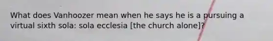 What does Vanhoozer mean when he says he is a pursuing a virtual sixth sola: sola ecclesia [the church alone]?