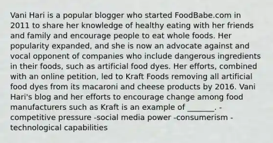 Vani Hari is a popular blogger who started FoodBabe.com in 2011 to share her knowledge of healthy eating with her friends and family and encourage people to eat whole foods. Her popularity expanded, and she is now an advocate against and vocal opponent of companies who include dangerous ingredients in their foods, such as artificial food dyes. Her efforts, combined with an online petition, led to Kraft Foods removing all artificial food dyes from its macaroni and cheese products by 2016. Vani Hari's blog and her efforts to encourage change among food manufacturers such as Kraft is an example of _______. -competitive pressure -social media power -consumerism -technological capabilities