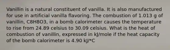 Vanillin is a natural constituent of vanilla. It is also manufactured for use in artificial vanilla flavoring. The combustion of 1.013 g of vanillin, C8H8O3, in a bomb calorimeter causes the temperature to rise from 24.89 celsius to 30.09 celsius. What is the heat of combustion of vanillin, expressed in kJ/mole if the heat capacity of the bomb calorimeter is 4.90 kJ/*C