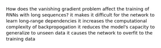 How does the vanishing gradient problem affect the training of RNNs with long sequences? it makes it difficult for the network to learn long-range dependencies it increases the computational complexity of backpropogation it reduces the model's capacity to generalize to unseen data it causes the network to overfit to the training data