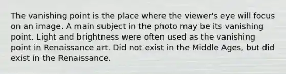 The vanishing point is the place where the viewer's eye will focus on an image. A main subject in the photo may be its vanishing point. Light and brightness were often used as the vanishing point in Renaissance art. Did not exist in the Middle Ages, but did exist in the Renaissance.