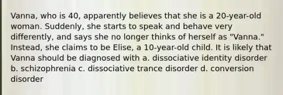 Vanna, who is 40, apparently believes that she is a 20-year-old woman. Suddenly, she starts to speak and behave very differently, and says she no longer thinks of herself as "Vanna." Instead, she claims to be Elise, a 10-year-old child. It is likely that Vanna should be diagnosed with a. dissociative identity disorder b. schizophrenia c. dissociative trance disorder d. conversion disorder