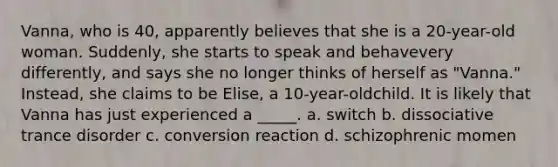 Vanna, who is 40, apparently believes that she is a 20-year-old woman. Suddenly, she starts to speak and behavevery differently, and says she no longer thinks of herself as "Vanna." Instead, she claims to be Elise, a 10-year-oldchild. It is likely that Vanna has just experienced a _____. a. switch b. dissociative trance disorder c. conversion reaction d. schizophrenic momen