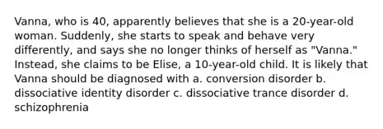 Vanna, who is 40, apparently believes that she is a 20-year-old woman. Suddenly, she starts to speak and behave very differently, and says she no longer thinks of herself as "Vanna." Instead, she claims to be Elise, a 10-year-old child. It is likely that Vanna should be diagnosed with a. conversion disorder b. dissociative identity disorder c. dissociative trance disorder d. schizophrenia