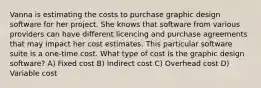 Vanna is estimating the costs to purchase graphic design software for her project. She knows that software from various providers can have different licencing and purchase agreements that may impact her cost estimates. This particular software suite is a one-time cost. What type of cost is the graphic design software? A) Fixed cost B) Indirect cost C) Overhead cost D) Variable cost