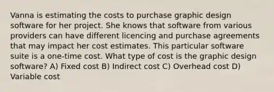 Vanna is estimating the costs to purchase graphic design software for her project. She knows that software from various providers can have different licencing and purchase agreements that may impact her cost estimates. This particular software suite is a one-time cost. What type of cost is the graphic design software? A) Fixed cost B) Indirect cost C) Overhead cost D) Variable cost