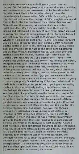 Vanna was extremely angry—boiling mad, in fact—at her partner, Pat. Pat had forgotten to pick her up after work, and that was the third time in just two weeks that Pat had done that to her. Vanna took the bus home. When she got there, she immediately left a voicemail on Pat's mobile phone telling her that she had had more than enough of Pat's thoughtlessness and that, as far as she was concerned, their relationship was over. Finished.Later that evening, Vanna heard a knock on her apartment door. When she opened the door, there was Pat, smiling and holding out a six-pack of beer. "Hey, baby," she said to Vanna, "no reason to be so steamed at me. Come on, honey. I was just busy. You know. I've got stuff going on. You know. Whatever. So it's no big deal, angel. Really. Here. Here, I brought you a six-pack of your favorite beer, Corona Light!" As Pat held out the bottles of beer to her, grinning ear to ear, Vanna reared back and smacked her as hard as she could, sending both Pat and the beer flying.As Pat tried to get up, Vanna ran over and started kicking her violently. "Corona Light! I don't even like Corona Light! You know that, you piece of s***! That's f****** Debbie that drinks Coronas, you a******!"Pat, furious and in pain, struggled to get up in the face of Vanna's repeated kicks. When she finally managed to get to her feet, she shoved Vanna violently across the room and into the far wall, which she hit and crumpled to the ground. "Alright, that's it, b****! You've pushed me too far!," Pat snarled at her, "[s]o you can leave me, b****. Good f****** riddance! But you'll remember me. 'Cause I'm going to cut up your pretty face before I go!" Pat then pulled a switch-blade knife out of her jacket pocket and, opening and extending the blade, she started slowly walking toward Vanna. Vanna, terrified, quickly scrambled over to a nearby drawer where she kept her pistol. She grabbed it from the drawer and, just as Pat had almost reached her with the knife outstretched and pointed at her face, Vanna shot her twice.Pat died as a result of these gunshot wounds. Vanna was subsequently charged with second degree murder as a result of her shooting and killing of Pat. Her defense counsel, Gina, has argued, however, that Vanna's actions were justified as she was acting in self defense in response to Pat's threatened attack on her with a knife.The jurisdiction in which this occurred has a "retreat requirement" similar to that found in the Model Penal Code as part of its self-defense law. Which of the following is most accurate: A-Vanna does not have a good self-defense argument because she should have and could have retreated before using deadly force against Pat. B-Vanna does not have a good self-defense argument because, even though she was in her own apartment, she voluntarily invited Pat to enter the apartment and Pat, therefore, became a co-occupant. Incorrect. See the Correct response for an explanation. C- Vanna had no obligation to retreat because she was in her apartment when she shot Pat. DAnswers (a) and (b) are correct, but the answer (c) is incorrect.