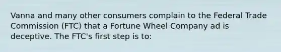 Vanna and many other consumers complain to the Federal Trade Commission (FTC) that a Fortune Wheel Company ad is deceptive. The FTC's first step is to: