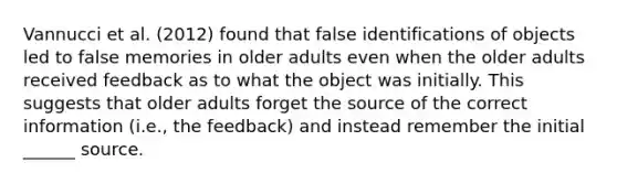 Vannucci et al. (2012) found that false identifications of objects led to false memories in older adults even when the older adults received feedback as to what the object was initially. This suggests that older adults forget the source of the correct information (i.e., the feedback) and instead remember the initial ______ source.