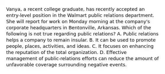 Vanya, a recent college graduate, has recently accepted an entry-level position in the Walmart public relations department. She will report for work on Monday morning at the company's corporate headquarters in Bentonville, Arkansas. Which of the following is not true regarding public relations? A. Public relations helps a company to remain insular. B. It can be used to promote people, places, activities, and ideas. C. It focuses on enhancing the reputation of the total organization. D. Effective management of public-relations efforts can reduce the amount of unfavorable coverage surrounding negative events.