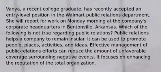 Vanya, a recent college graduate, has recently accepted an entry-level position in the Walmart public relations department. She will report for work on Monday morning at the company's corporate headquarters in Bentonville, Arkansas. Which of the following is not true regarding public relations? Public relations helps a company to remain insular. It can be used to promote people, places, activities, and ideas. Effective management of public-relations efforts can reduce the amount of unfavorable coverage surrounding negative events. It focuses on enhancing the reputation of the total organization.