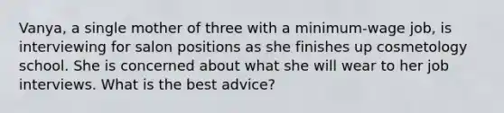 Vanya, a single mother of three with a minimum-wage job, is interviewing for salon positions as she finishes up cosmetology school. She is concerned about what she will wear to her job interviews. What is the best advice?