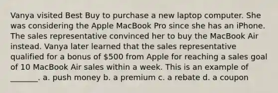 Vanya visited Best Buy to purchase a new laptop computer. She was considering the Apple MacBook Pro since she has an iPhone. The sales representative convinced her to buy the MacBook Air instead. Vanya later learned that the sales representative qualified for a bonus of 500 from Apple for reaching a sales goal of 10 MacBook Air sales within a week. This is an example of _______. a. push money b. a premium c. a rebate d. a coupon