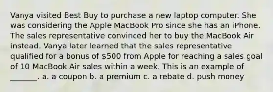 Vanya visited Best Buy to purchase a new laptop computer. She was considering the Apple MacBook Pro since she has an iPhone. The sales representative convinced her to buy the MacBook Air instead. Vanya later learned that the sales representative qualified for a bonus of 500 from Apple for reaching a sales goal of 10 MacBook Air sales within a week. This is an example of _______. a. a coupon b. a premium c. a rebate d. push money