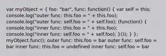 var myObject = ( foo: "bar", func: function() { var self = this; console.log("outer func: this.foo = " + this.foo); console.log("outer func: self.foo = " + self.foo); (function() { console.log("inner func: this.foo = " + this.foo); console.log("inner func: self.foo = " + self.foo); )()); } }; myObject.func(); outer func: this.foo = bar outer func: self.foo = bar inner func: this.foo = undefined inner func: self.foo = bar