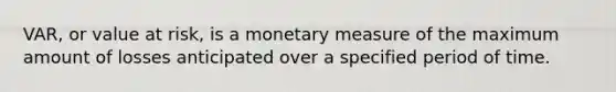 VAR, or value at risk, is a monetary measure of the maximum amount of losses anticipated over a specified period of time.