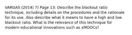 VARGAS (2014) 7) Page 13: Describe the blackout ratio technique, including details on the procedures and the rationale for its use. Also describe what it means to have a high and low blackout ratio. What is the relevance of this technique for modern educational innovations such as xMOOCs?