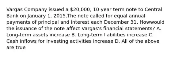 Vargas Company issued a 20,000, 10-year term note to Central Bank on January 1, 2015.The note called for equal annual payments of principal and interest each December 31. Howwould the issuance of the note affect Vargas's financial statements? A. Long-term assets increase B. Long-term liabilities increase C. Cash inflows for investing activities increase D. All of the above are true