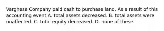 Varghese Company paid cash to purchase land. As a result of this accounting event A. total assets decreased. B. total assets were unaffected. C. total equity decreased. D. none of these.