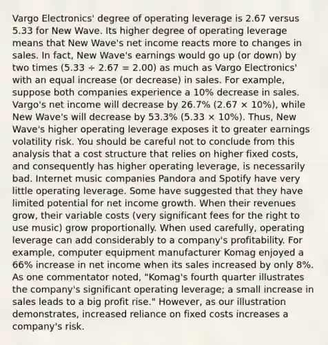 Vargo Electronics' degree of operating leverage is 2.67 versus 5.33 for New Wave. Its higher degree of operating leverage means that New Wave's net income reacts more to changes in sales. In fact, New Wave's earnings would go up (or down) by two times (5.33 ÷ 2.67 = 2.00) as much as Vargo Electronics' with an equal increase (or decrease) in sales. For example, suppose both companies experience a 10% decrease in sales. Vargo's net income will decrease by 26.7% (2.67 × 10%), while New Wave's will decrease by 53.3% (5.33 × 10%). Thus, New Wave's higher operating leverage exposes it to greater earnings volatility risk. You should be careful not to conclude from this analysis that a cost structure that relies on higher fixed costs, and consequently has higher operating leverage, is necessarily bad. Internet music companies Pandora and Spotify have very little operating leverage. Some have suggested that they have limited potential for net income growth. When their revenues grow, their variable costs (very significant fees for the right to use music) grow proportionally. When used carefully, operating leverage can add considerably to a company's profitability. For example, computer equipment manufacturer Komag enjoyed a 66% increase in net income when its sales increased by only 8%. As one commentator noted, "Komag's fourth quarter illustrates the company's significant operating leverage; a small increase in sales leads to a big profit rise." However, as our illustration demonstrates, increased reliance on fixed costs increases a company's risk.