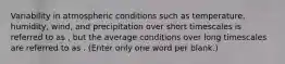 Variability in atmospheric conditions such as temperature, humidity, wind, and precipitation over short timescales is referred to as , but the average conditions over long timescales are referred to as . (Enter only one word per blank.)