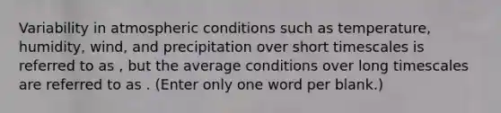 Variability in atmospheric conditions such as temperature, humidity, wind, and precipitation over short timescales is referred to as , but the average conditions over long timescales are referred to as . (Enter only one word per blank.)